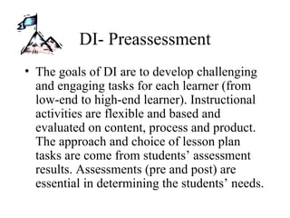 DI- Preassessment The goals of DI are to develop challenging and engaging tasks for each learner (from low-end to high-end learner). Instructional activities are flexible and based and evaluated on content, process and product. The approach and choice of lesson plan tasks are come from students’ assessment results. Assessments (pre and post) are essential in determining the students’ needs. 