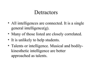 Detractors All intelligences are connected. It is a single general intelligence(g). Many of those listed are closely correlated. It is unlikely to help students. Talents or intelligence. Musical and bodily-kinesthetic intelligence are better approached as talents. 