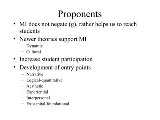Proponents MI does not negate (g), rather helps us to reach students Newer theories support MI Dynamic Cultural Increase student participation Development of entry points Narrative Logical-quantitative Aesthetic Experiential Interpersonal Existential/foundational 