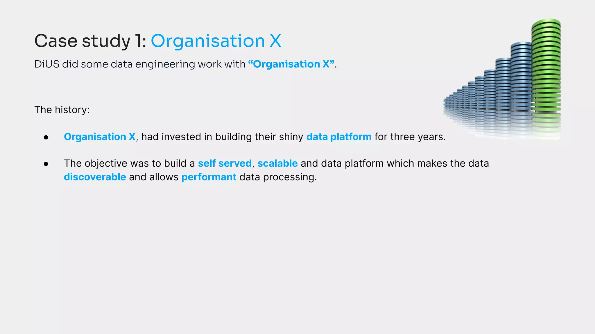 DiUS did some data engineering work with “Organisation X”.
The history:
● Organisation X, had invested in building their shiny data platform for three years.
● The objective was to build a self served, scalable and data platform which makes the data
discoverable and allows performant data processing.
Case study 1: Organisation X
 