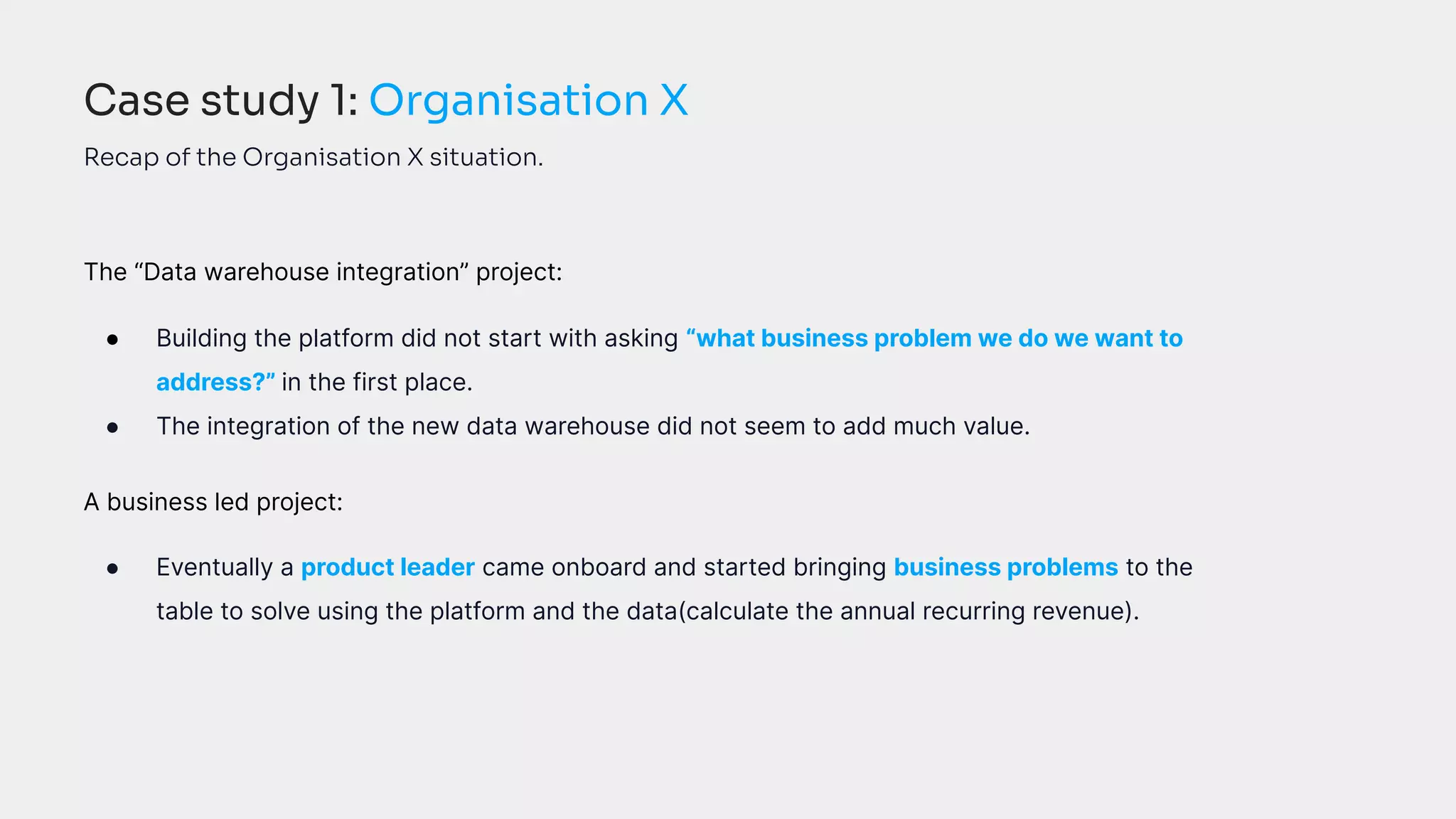 The “Data warehouse integration” project:
● Building the platform did not start with asking “what business problem we do we want to
address?” in the first place.
● The integration of the new data warehouse did not seem to add much value.
A business led project:
● Eventually a product leader came onboard and started bringing business problems to the
table to solve using the platform and the data(calculate the annual recurring revenue).
Case study 1: Organisation X
Recap of the Organisation X situation.
 
