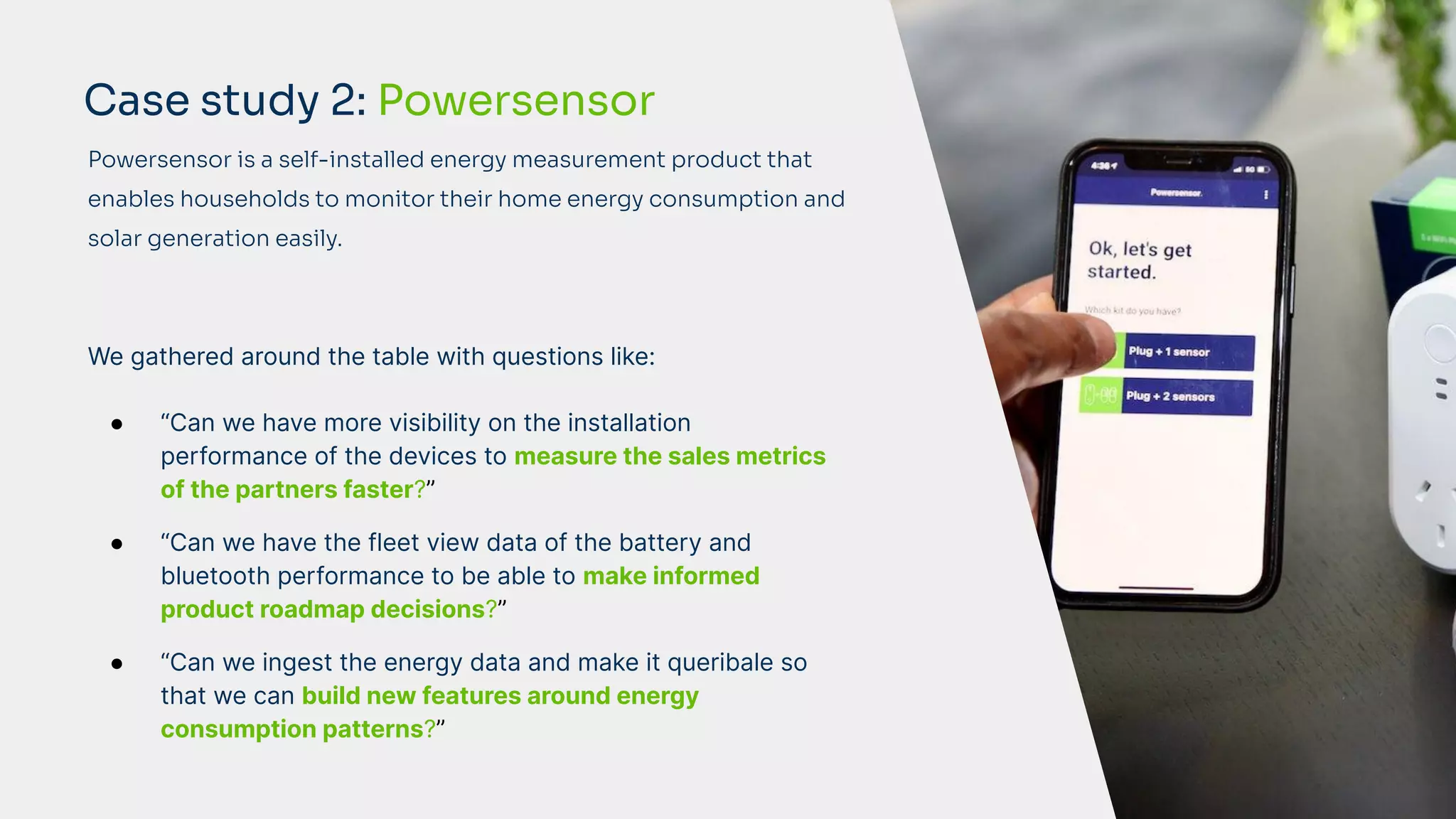 We gathered around the table with questions like:
● “Can we have more visibility on the installation
performance of the devices to measure the sales metrics
of the partners faster?”
● “Can we have the fleet view data of the battery and
bluetooth performance to be able to make informed
product roadmap decisions?”
● “Can we ingest the energy data and make it queribale so
that we can build new features around energy
consumption patterns?”
Case study 2: Powersensor
Powersensor is a self-installed energy measurement product that
enables households to monitor their home energy consumption and
solar generation easily.
 