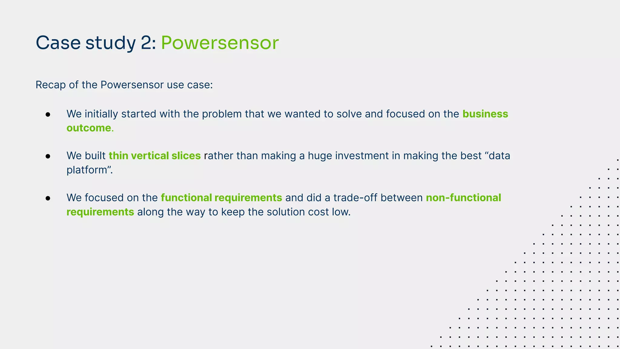 Recap of the Powersensor use case:
● We initially started with the problem that we wanted to solve and focused on the business
outcome.
● We built thin vertical slices rather than making a huge investment in making the best “data
platform”.
● We focused on the functional requirements and did a trade-off between non-functional
requirements along the way to keep the solution cost low.
Case study 2: Powersensor
 