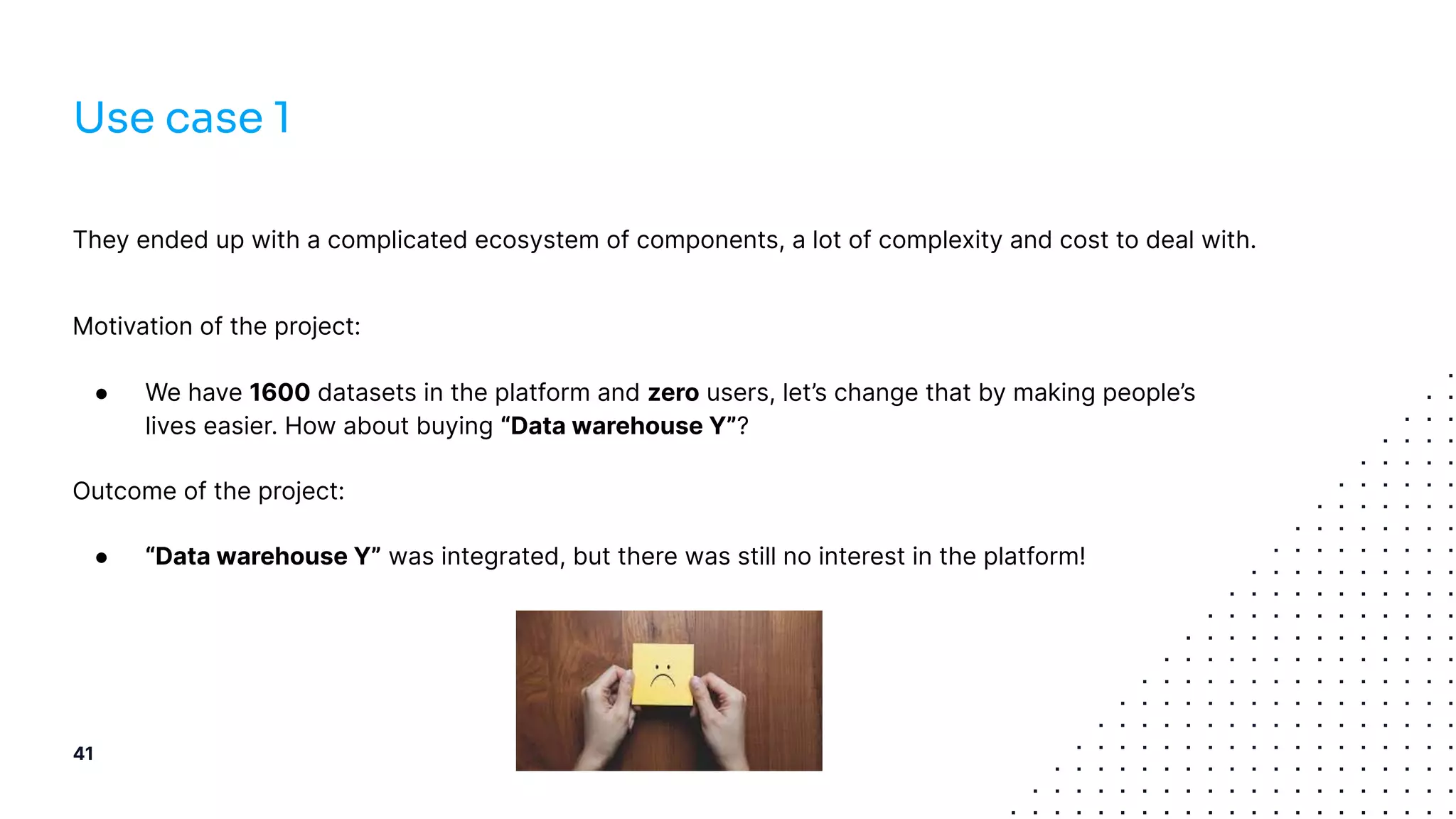 They ended up with a complicated ecosystem of components, a lot of complexity and cost to deal with.
Motivation of the project:
● We have 1600 datasets in the platform and zero users, let’s change that by making people’s
lives easier. How about buying “Data warehouse Y”?
Outcome of the project:
● “Data warehouse Y” was integrated, but there was still no interest in the platform!
41
Use case 1
 