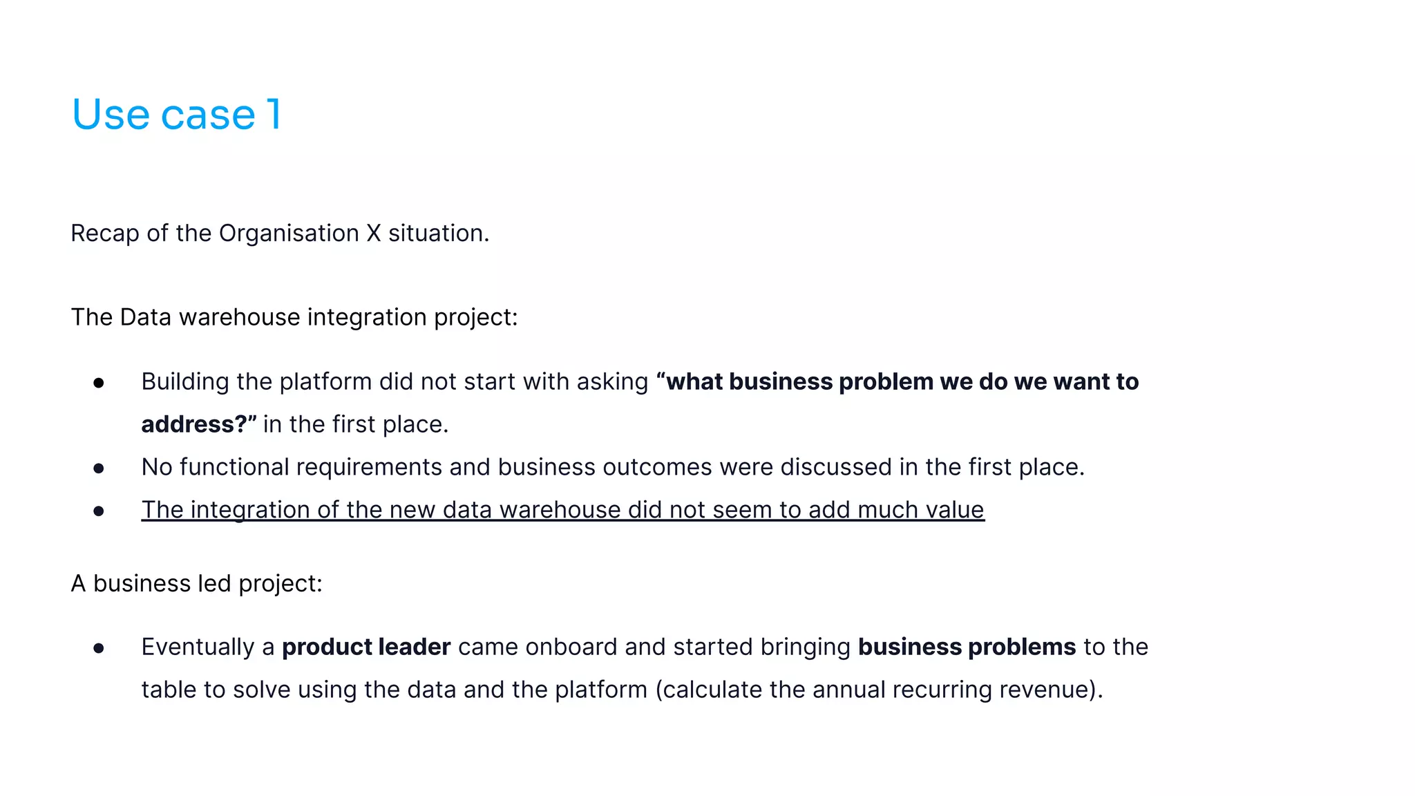 The Data warehouse integration project:
● Building the platform did not start with asking “what business problem we do we want to
address?” in the first place.
● No functional requirements and business outcomes were discussed in the first place.
● The integration of the new data warehouse did not seem to add much value
A business led project:
● Eventually a product leader came onboard and started bringing business problems to the
table to solve using the data and the platform (calculate the annual recurring revenue).
Recap of the Organisation X situation.
Use case 1
 