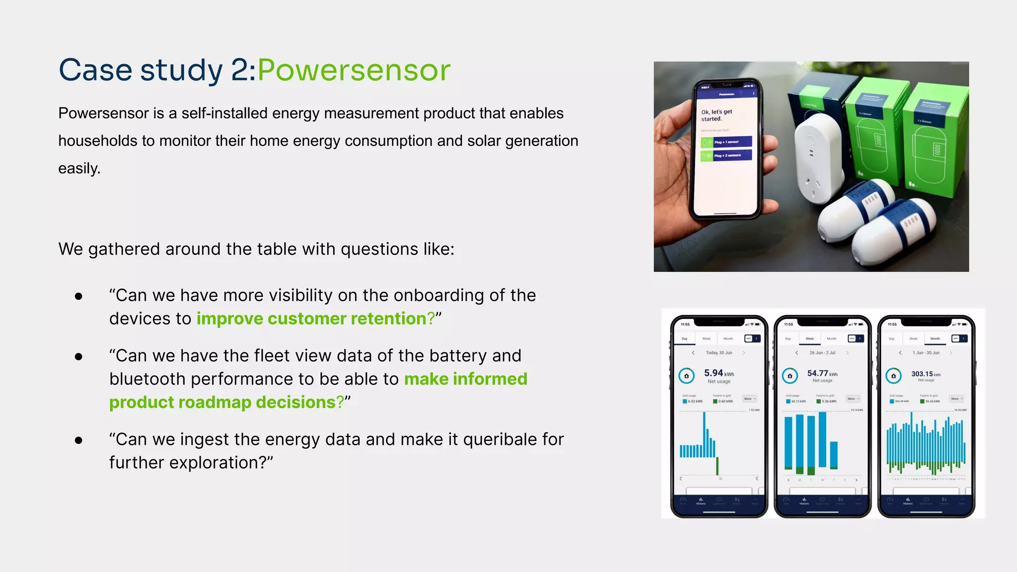 Powersensor is a self-installed energy measurement product that enables
households to monitor their home energy consumption and solar generation
easily.
We gathered around the table with questions like:
● “Can we have more visibility on the onboarding of the
devices to improve customer retention?”
● “Can we have the fleet view data of the battery and
bluetooth performance to be able to make informed
product roadmap decisions?”
● “Can we ingest the energy data and make it queribale for
further exploration?”
Case study 2:Powersensor
 