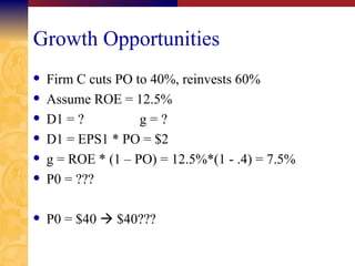 Growth Opportunities Firm C cuts PO to 40%, reinvests 60% Assume ROE = 12.5% D1 = ? g = ? D1 = EPS1 * PO = $2 g = ROE * (1 – PO) = 12.5%*(1 - .4) = 7.5% P0 = ??? P0 = $40    $40??? 