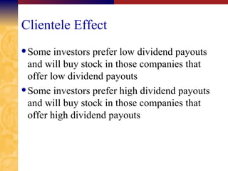 Clientele Effect Some investors prefer low dividend payouts and will buy stock in those companies that offer low dividend payouts Some investors prefer high dividend payouts and will buy stock in those companies that offer high dividend payouts 
