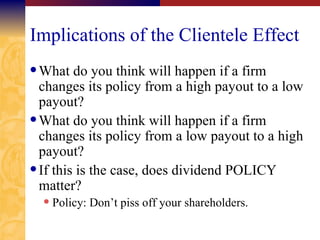 Implications of the Clientele Effect What do you think will happen if a firm changes its policy from a high payout to a low payout? What do you think will happen if a firm changes its policy from a low payout to a high payout? If this is the case, does dividend POLICY matter? Policy: Don’t piss off your shareholders. 