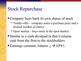 Stock Repurchase Company buys back its own shares of stock Tender offer – company states a purchase price and a desired number of shares Open market – buys stock in the open market Similar to a cash dividend in that it returns cash from the firm to the stockholders Earnings constant, #shares  ↓    EPS↑ ,  