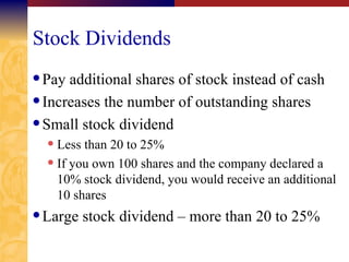 Stock Dividends Pay additional shares of stock instead of cash Increases the number of outstanding shares Small stock dividend Less than 20 to 25% If you own 100 shares and the company declared a 10% stock dividend, you would receive an additional 10 shares Large stock dividend – more than 20 to 25% 