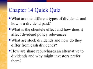 Chapter 14 Quick Quiz What are the different types of dividends and how is a dividend paid? What is the clientele effect and how does it affect dividend policy relevance? What are stock dividends and how do they differ from cash dividends? How are share repurchases an alternative to dividends and why might investors prefer them? 
