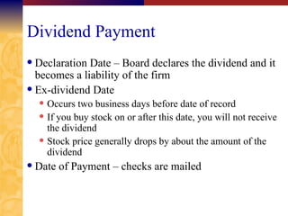 Dividend Payment Declaration Date – Board declares the dividend and it becomes a liability of the firm Ex-dividend Date Occurs two business days before date of record If you buy stock on or after this date, you will not receive the dividend Stock price generally drops by about the amount of the dividend Date of Payment – checks are mailed 