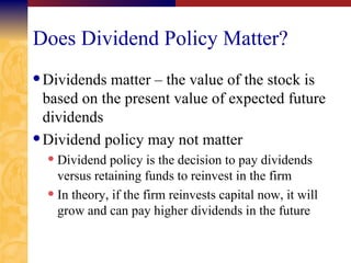 Does Dividend Policy Matter? Dividends matter – the value of the stock is based on the present value of expected future dividends Dividend policy may not matter Dividend policy is the decision to pay dividends versus retaining funds to reinvest in the firm In theory, if the firm reinvests capital now, it will grow and can pay higher dividends in the future 