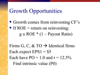Growth Opportunities Growth comes from reinvesting CF’s If ROE = return on reinvesting: g    ROE * (1 – Payout Ratio) Firms G, C, & TO    Identical firms Each expect EPS1 = $5 Each have PO = 1.0 and r = 12.5% Find intrinsic value (P0) 