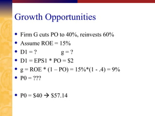 Growth Opportunities Firm G cuts PO to 40%, reinvests 60% Assume ROE = 15% D1 = ? g = ? D1 = EPS1 * PO = $2 g = ROE * (1 – PO) = 15%*(1 - .4) = 9% P0 = ??? P0 = $40    $57.14 