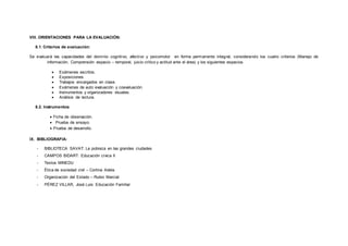VIII. ORIENTACIONES PARA LA EVALUACIÓN:
8.1. Criterios de evaluación:
Se evaluará las capacidades del dominio cognitivo, afectivo y psicomotor en forma permanente integral, considerando los cuatro criterios (Manejo de
información, Comprensión espacio – temporal, juicio crítico y actitud ante el área) y los siguientes espacios.
 Exámenes escritos.
 Exposiciones.
 Trabajos encargados en clase.
 Exámenes de auto evaluación y coevaluación.
 Instrumentos y organizadores visuales.
 Análisis de lectura.
8.2. Instrumentos:
 Ficha de observación.
 Prueba de ensayo.
 Prueba de desarrollo.
IX. BIBLIOGRAFIA:
- BIBLIOTECA SAVAT: La pobreza en las grandes ciudades
- CAMPOS BIDART: Educación cívica II
- Textos MINEDU
- Ética de sociedad civil – Cortina Adela
- Organización del Estado – Rubio Marcial
- PÉREZ VILLAR, José Luis: Educación Familiar
 