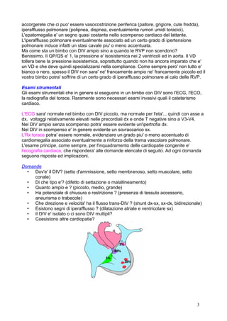 accorgerete che ci puo' essere vasocostrizione periferica (pallore, grigiore, cute fredda),
iperafflusso polmonare (polipnea, dispnea, eventualmente rumori umidi toracici).
L'epatomegalia e' un segno quasi costante nello scompenso cardiaco del lattante.
L'iperafflusso polmonare eventualmente associato ad un certo grado di ipertensione
polmonare induce infatti un stasi cavale piu' o meno accentuata.
Ma come sta un bimbo con DIV ampio sino a quando le RVP non scendono?
Benissimo. Il QP/QS e' 1, la pressione e' isosistemica nei 2 ventricoli ed in aorta. Il VD
tollera bene la pressione isosistemica, soprattutto quando non ha ancora imparato che e'
un VD e che deve quindi specializzarsi nella compliance. Come sempre pero' non tutto e'
bianco o nero, spesso il DIV non sara' ne' francamente ampio ne' francamente piccolo ed il
vostro bimbo potra' soffrire di un certo grado di iperafflusso polmonare al calo delle RVP.
Esami strumentali
Gli esami strumentali che in genere si eseguono in un bimbo con DIV sono l'ECG, l'ECO,
la radiografia del torace. Raramente sono necessari esami invasivi quali il cateterismo
cardiaco.
L'ECG sara' normale nel bimbo con DIV piccolo, ma normale per l'eta'... quindi con asse a
dx, voltaggi relativamente elevati nelle precordiali dx e onde T negative sino a V3-V4.
Nel DIV ampio senza scompenso potra' essere evidente un'ipertrofia dx.
Nel DIV in scompenso e' in genere evidente un sovraccarico sx.
L'Rx torace potra' essere normale, evidenziare un grado piu' o meno accentuato di
cardiomegalia associato eventualmente a rinforzo della trama vascolare polmonare.
L'esame principe, come sempre, per l'inquadramento delle cardiopatie congenite e'
l'ecografia cardiaca, che rispondera' alle domande elencate di seguito. Ad ogni domanda
seguono risposte ed implicazioni.
Domande
• Dov'e' il DIV? (setto d'ammissione, setto membranoso, setto muscolare, setto
conale)
• Di che tipo e'? (difetto di settazione o malallineamento)
• Quanto ampio e ? (piccolo, medio, grande)
• Ha potenziale di chiusura o restrizione ? (presenza di tessuto accessorio,
aneurisma o trabecole)
• Che direzione e velocita' ha il flusso trans-DIV ? (shunt dx-sx, sx-dx, bidirezionale)
• Esistono segni di iperafflusso ? (dilatazione atriale e ventricolare sx)
• Il DIV e' isolato o ci sono DIV multipli?
• Coesistono altre cardiopatie?
3
 
