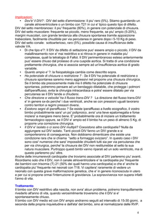 Implicazioni:
• Dov'e' il DIV? : DIV del setto d'ammissione: il piu' raro (5%). Stiamo guardando un
canale atrioventricolare o un bimbo con T21 in cui e' tipico questo tipo di difetto.
DIV del setto membranoso: il piu' frequente (80%), in genere con potenziale di chiusura.
DIV del setto muscolare: frequente se piccolo, meno frequente, se piu' ampio (5-20%),
margini muscolari, con grande tendenza alla chiusura spontanea tramite apposizione
trabecolare, facilmente chiudibile per via percutanea in genere dopo i 5-10 Kg di peso.
DIV del setto conale: sottoarterioso, raro (5%), possibile causa di insufficienza delle
valvole VA.
• Di che tipo e'?: Il DIV da difetto di settazione puo' essere ampio o piccolo, il DIV da
malallineamento non e' mai restrittivo e si ritrova in genere in malattie piu'
complesse, quali la tetralogia di Fallot. Il DIV perimembranoso esteso anteriormente
puo' essere chiuso dal prolasso di una cuspide aortica. Si tratta di una condizione
prettamente chirurgica, che si associa sempre ad un'insufficienza aortica di grado
variabile.
• Quanto ampio e' ?: la fisiopatologia cambia come descritto sopra.
• Ha potenziale di chiusura o restrizione ? : Se il DIV ha potenziale di restrizione o
chiusura spontanea saremo meno aggressivi nel proporre una chiusura chirurgica.
Se il bimbo sta precocemente male ma il difetto ha potenziale di chiusura
spontanea, potremmo pensare ad un bendaggio dilatabile, che protegge i polmoni
dall'iperafflusso, evita la chirurgia intracardiaca e potra' essere dilatato per via
percutanea se il DIV tende a chiudersi.
• Che direzione e velocita' ha il flusso trans-DIV ? La direzione del flusso trans-DIV
e' in genere sx-dx perche' i due ventricoli, anche se con pressioni uguali lavorano
contro territori a regimi pressori diversi.
• Esistono segni di iperafflusso ? Se esiste iperafflusso a livello ecografico, il vostro
bimbo probabilmente sara' un po' polipnoico, avra' una lieve epatomegalia e forse
iniziera' a mangiare meno bene. E' probabilmente ora di iniziare un trattamento
farmacologico oppure, se il DIV e' ampio ed il bimbo ha un peso di almeno 5 Kg, di
proporre una correzione chirurgica.
• Il DIV e' isolato o ci sono DIV multipli? Coesistono altre cardiopatie? Nulla da
aggiungere sul DIV isolato. Tanti piccoli DIV fanno un DIV grande e si
comporteranno di conseguenza. Non dobbiamo dimenticare che esiste una
condizione rara che si chiama “setto a formaggio svizzero”. In questo caso i DIV
sono cosi' numerosi che sara' impossibile chiuderli tutti sia per via percutanea che
per via chirurgica, perche' la chiusura dei DIV non restituirebbe al setto la sua
natura muscolare. Purtroppo questi bimbi vanno riparati ad un solo ventricolo, ma di
questo parleremo piu' oltre.
Anche delle innumerevoli cardiopatie che troviamo associate al DIV parleremo piu' avanti.
Ricordiamo solo che il DIV, non il canale atrioventricolare e' la cardiopatia piu' frequente
dei bambini con trisomia (T) 21 (50% dei quali hanno una cardiopatia) e che e' anche la
cardiopatia piu' frequente nei neonati con T18. Vi capitera' raramente di vedere un
neonato con questa grave malformazione genetica, che e' in genere riconosciuta in utero
e per cui si propone ormai l'interruzione di gravidanza. La sopravvivenza non supera infatti
l'anno di vita.
Trattamento
Il bimbo con DIV restrittivo alla nascita, non avra' alcun problema, potremo tranquillamente
rivederlo all'anno di vita, quando verosimilmente troveremo che il DIV si e'
spontaneamente chiuso.
Il bimbo con DIV medio ed con DIV ampio andranno seguiti ad intervallo di 15-30 giorni, a
seconda della propria inquietudine e dell'eta' del bimbo, sino al normalizzarsi delle RVP.
4
 