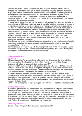 Sapremo allora che il bimbo non potra' mai stare peggio di come lo vediamo, ma, se il
bambino non sta del tutto bene o e' in franco scompenso cardiaco, dovremo intervenire.
In genere la terapia diuretica aiuta. Il betabloccante e l'aceinibitore possono ugualmente
essere presi in considerazione in bimbi piu' compromessi, mentre la digitale e' ormai
formalmente vietata, al di fuori delle rare indicazioni in cui si mirata a rallentare la
frequenza cardiaca. Come tutti gli inotropi, la digitale brucia rapidamente le poche risorse
energetiche del cuore scompensato.
E' troppo spesso dimenticato un corretto approccio alimentare. Se il bambino si affatica al
seno, si proporra' il biberon. In casi piu' gravi si usera' la nutrizione enterale o raramente la
nutrizione parenterale. La nutrizione ipercalorica e' sempre consigliabile nei pazienti con
scompenso cardiaco che, per definizione sono in una condizione di catabolismo, cioe' di
utilizzo subottimale delle calorie introdotte e che sprecano le calorie introdotte, perche'
sono tachicardici, polipnoici, sudano....Talvolta la terapia medica e nutrizionale permette di
superare i mesi piu' critici, puo' dare al DIV il tempo di diventare piu' piccolo e al bimbo il
tempo di crescere. Se verso i 4-5 Kg di peso il bimbo ha ancora i segni clinici dello
scompenso cardiaco ed i segni strumentali di sovraccarico ventricolare si proporra' in
genere una correzione chirurgica.
Ricordiamoci che anche nel lattante lo scompenso cardiaco e' una condizione cronica, che
puo' essere controllata con un corretto approccio farmacologico ed alimentare. Nulla
succede all'improvviso.
Il bimbo che supera senza bisogno di chirurgia i primi 6 mesi di vita, potra' essere seguito
ad intervalli piu' spaziati. Se il sovraccarico ventricolare persiste dopo l'anno di vita potra'
essere presa in considerazione la chiusura percutanea.
Chiusura chirurgica
Correzione
Il DIV medio-ampio e' in genere chiuso dal chirurgo per via sternotomica in circolazione
extracorporea tramite interposizione di un patch, in genere di pericardio autologo,
attraverso l'AD o l'aorta, a seconda della posizione del DIV.
Alcuni tipi di DIV, clinicamente ben tollerati oltre i 6 mesi di vita, come i DIV associati ad
ostruzione polmonare, sono chiusi chirurgicamente o per via percutanea (DIV muscolari
associati a stenosi valvolare polmonare). La stenosi infundibulare, tipica per esempio dei
DIV da malallineanento, puo' essere trattata solo chirurgicamente.
Il DIV perimembranoso esteso anteriormente puo' essere chiuso dal prolasso di una
cuspide aortica. In genere questi bimbi superano senza problemi l'anno di vita, perche' lo
shunt effettivo puo' essere poco importante. Bisogna evitare che l'insufficienza aortica
diventi d'interesse chirurgico, poiche' la plastica valvolare aortica nel piccolo bambino puo'
non dare risultati ottimali.
I DIV in cui la correzione e' sempre chirurgica soni i DIV inlet ed i DIV da malallineamento.
Bendaggio polmonare
In un bimbo prematuro o che non cresce e pesa ancora meno di 3 Kg alla comparsa dei
segni di scompenso cardiaco, potra' essere presa in considerazione una palliazione
piuttosto che una correzione. Per proteggere i polmoni dal sovraccarico di pressione e
portata polmonare si fa un bendaggio polmonare. Questo permettera' al bimbo di crescere
e di essere corretto ad un peso adeguato. Se il DIV ha potenziale di restrizione o chiusura
spontanea, potra' essere considerata la possibilita' di un bendaggio dilatabile, che cede
sotto l'azione di un palloncino introdotto per via percutanea.
Chiusura percutanea
Da vari anni e' ormai praticata la chiusura percutanea del DIV.
5
 