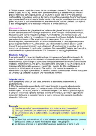 Il DIV tipicamente chiudibile a basso rischio per via percutanea e' il DIV muscolare del
bimbo di peso > 5-10 Kg. Anche il DIV perimembranoso puo' essere occluso con una
protesi modificata per via percutanea. La chiusura di questo tipo di DIV e' gravata dal
rischio di BAV immediato o tardivo e dal rischio di insufficienza aortica. Perche' la chiusura
percutanea sia efficace e' importante che esistano dei margini su cui la protesi occlusiva si
possa applicare. E' abitudine consolidata, ma non validata, trattare i pazienti con aspirina
a dosi antiaggreganti per 6 mesi dopo l'impianto di protesi occlusiva.
Chiusura ibrida
Recentemente in cardiologia pediatrica e nella cardiologia dell'adulto gli interventi ibridi,
fusione dell'intervento del cardiologo interventista e del chirurgo, sono ritornati di moda.
Questi interventi hanno innegabili vantaggi. Pur richiedendo una sternotomia od una
minitoracotomia, evitano la circolazione extracorporea. La chiusura ibrida ha il vantaggio di
permettere la chiusura di DIV ampi in bimbi di basso peso. Sotto controllo
ecocardiografico, dopo sternotomia ed esposizione del cuore, il cardiologo interventista
punge la parete libera del VD, attraversa il DIV e lo occlude usando un device. Questi
interventi, pur applicati ancora in casi selezionati, offrono insperate prospettive per la
correzione miniinvasiva di cardiopatie complesse. Nel caso del DIV isolato, sara' semplice,
durante la chiusura perventricolare del DIV, rimuovere un bendaggio polmonare.
Risultati e follow-up.
Il paziente con DIV chiuso per via chirurgica o percutanea puo' considerarsi guarito. In
caso di chiusura chirurgica l'atriotomia o un'eventuale ventricolotomia espongono ad un
rischio aritmico. Spesso dopo la correzione chirurgica residua un'insufficienza tricuspidale
modesta. Il rischio remoto, ma grave, della correzione chirurgica e' il BAV completo. E' di
importanza fondamentale conoscere i rapporti tra i margini del DIV e del tessuto di
conduzione. Un'altra complicanza e' il DIV residuo, che raramente necessita un
reintervento chirurgico o percutaneo. Il bambino con DIV corretto dovra' essere sottoposto
ad un follow up spaziato e svolgere una vita del tutto normale.
Segreti e trucchi
I DIV concernono talora un solo setto, altre volte si estendono anteriormente o
posteriormente.
Il DIV e' la cardiopatia congenita che piu' frequentemente si associa ad endocardite
batterica. Le ultime linee guida non raccomandano piu' la profilassi dell'endocardite
batterica per il DIV isolato, mentre la raccomandano per il DIV residuo (post-chirurgico).
Il DIV puo' conservare il proprio diametro e quindi diventare piu' piccolo in rapporto alle
dimensioni del cuore, o crescere insieme al cuore, non puo' MAI crescere rispetto alle
dimensioni del cuore.
Domande
1) Che fare se un DIV muscolare restrittivo non si chiude entro l'anno di vita?
2) Cosa può provocare una trasfusione in un bambino anemico con DIV?
3) Se un bimbo con DIV e' stato bendato, cosa bisogna controllare, quando bisogna
operarlo?
Risposte
1) Se il DIV non sovraccarica il VS si puo' tollerare, altrimenti si puo' fare una chiusura
percutanea, che ha un rischio molto basso dopo i 10 Kg di peso.
2) Un bambino anemico e' in genere tachicardico e questo non e' bene in una
6
 
