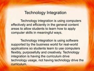 Technology integration is using computers
effectively and efficiently in the general content
areas to allow students to learn how to apply
computer skills in meaningful ways.
Technology integration is using software
supported by the business world for real-world
applications so students learn to use computers
flexibly, purposefully and creatively.
Technology integration is having the
curriculum drive technology usage, not having
technology drive the curriculum.
Technology Integration
Technology integration is using computers
effectively and efficiently in the general content
areas to allow students to learn how to apply
computer skills in meaningful ways.
Technology integration is using software
supported by the business world for real-world
applications so students learn to use computers
flexibly, purposefully and creatively. Technology
integration is having the curriculum drive
technology usage, not having technology drive the
curriculum.
 