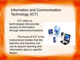 ICT refers to technologies that provide access
to information through telecommunications.
The focus of ICT is the instructional medias that
the learners and teachers can use to acquire learning
and information about a specific lesson.
Information and Communication
Technology (ICT)
ICT refers to
technologies that provide
access to information
through telecommunications.
The focus of ICT is the
instructional medias that the
learners and teachers can
use to acquire learning and
information about a specific
lesson.
 