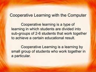  Cooperative learning is a type of learning in
which students are divided into sub-groups of
2-6 students that work together to achieve a
certain educational result.
 Cooperative Learning is a learning by small group
of students who work together in a particular task.
Cooperative Learning with the Computer
Cooperative learning is a type of
learning in which students are divided into
sub-groups of 2-6 students that work together
to achieve a certain educational result.
Cooperative Learning is a learning by
small group of students who work together in
a particular.
 