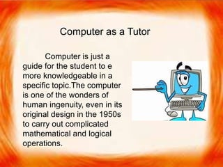  Computer is just a guide for the student to e
more knowledgeable in a specific topic.
 The computer is one of the wonders of human
ingenuity, even in its original design in the
1950s to carry out complicated mathematical
and logical operations.
Computer as a Tutor
Computer is just a
guide for the student to e
more knowledgeable in a
specific topic.The computer
is one of the wonders of
human ingenuity, even in its
original design in the 1950s
to carry out complicated
mathematical and logical
operations.
 