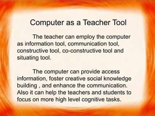  The teacher can employ the computer as
information tool, communication tool, constructive
tool, co-constructive tool and situating tool.
 The computer can provide access information,
foster creative social knowledge building , and
enhance the communication. Also it can help the
teachers and students to focus on more high level
cognitive tasks.
Computer as a Teacher Tool
The teacher can employ the computer
as information tool, communication tool,
constructive tool, co-constructive tool and
situating tool.
The computer can provide access
information, foster creative social knowledge
building , and enhance the communication.
Also it can help the teachers and students to
focus on more high level cognitive tasks.
 