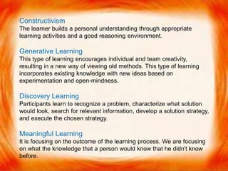 Constructivism
The learner builds a personal understanding through appropriate
learning activities and a good reasoning environment.
Generative Learning
This type of learning encourages individual and team creativity,
resulting in a new way of viewing old methods. This type of learning
incorporates existing knowledge with new ideas based on
experimentation and open-mindness.
Discovery Learning
Participants learn to recognize a problem, characterize what solution
would look, search for relevant information, develop a solution strategy,
and execute the chosen strategy.
Meaningful Learning
It is focusing on the outcome of the learning process. We are focusing
on what the knowledge that a person would know that he didn't know
before.
 