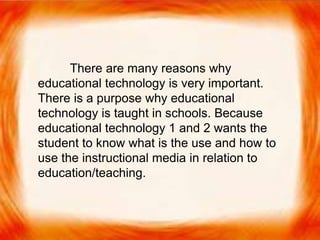  There are many reasons why educational technology
is very important. There is a purpose why
educational technology is taught in schools. Because
educational technology 1 and 2 wants the student to
know what is the use and how to use the
instructional media in relation to education/teaching.
There are many reasons why
educational technology is very important.
There is a purpose why educational
technology is taught in schools. Because
educational technology 1 and 2 wants the
student to know what is the use and how to
use the instructional media in relation to
education/teaching.
 