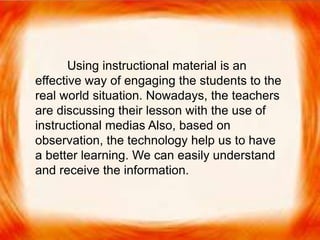  Using instructional material is an effective way of
engaging the students to the real world situation.
Nowadays, the teachers are discussing their lesson
with the use of instructional medias Also, based on
observation, the technology help us to have a better
learning. We can easily understand and receive the
information.
Using instructional material is an
effective way of engaging the students to the
real world situation. Nowadays, the teachers
are discussing their lesson with the use of
instructional medias Also, based on
observation, the technology help us to have
a better learning. We can easily understand
and receive the information.
 