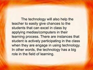  The technology will also help the teacher to easily
give chances to the students that can excel in class
by applying medias/computers in their learning
process. There are instances that student is actively
participating in the class when they are engage in
using technology. In other words, the technology
has a big role in the field of learning.
The technology will also help the
teacher to easily give chances to the
students that can excel in class by
applying medias/computers in their
learning process. There are instances that
student is actively participating in the class
when they are engage in using technology.
In other words, the technology has a big
role in the field of learning.
 