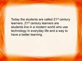 Today the students are called 21st century
learners. 21st century learners are students live
in a modern world who use technology in
everyday life and a way to have a better
learning.
Today the students are called 21st century
learners. 21st century learners are
students live in a modern world who use
technology in everyday life and a way to
have a better learning.
 