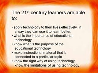  The 21st century learners are able to:
• apply technology to their lives effectively, in a way
they can use it to learn better.
• what is the importance of educational technology
• know what is the purpose of the educational technology
• make instructional material that is connected to a
particular topic
• know the right way of using technology
• know the limitations of using technology
The 21st century learners are able
to:
• apply technology to their lives effectively, in
a way they can use it to learn better.
• what is the importance of educational
technology
• know what is the purpose of the
educational technology
• make instructional material that is
connected to a particular topic
• know the right way of using technology
know the limitations of using technology
 