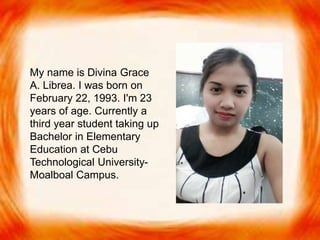  My name is Divina Grace A.
Librea. I was born on
February 22, 1993. I'm 23
years of age. Currently
studying at Cebu
Technological University-
Moalboal Campus, taking up
Bachelor in Elementary
Education.
My
My name is Divina Grace
A. Librea. I was born on
February 22, 1993. I'm 23
years of age. Currently a
third year student taking up
Bachelor in Elementary
Education at Cebu
Technological University-
Moalboal Campus.
 