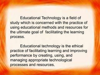  Educational Technology is a field of study which is
concerned with the practice of using educational
methods and resources for the ultimate goal of
facilitating the learning process.
 Educational technology is the ethical practice of
facilitating learning and improving performance
by creating, using, and managing appropriate
technological processes and resources.

Educational Technology is a field of
study which is concerned with the practice of
using educational methods and resources for
the ultimate goal of facilitating the learning
process.
Educational technology is the ethical
practice of facilitating learning and improving
performance by creating, using, and
managing appropriate technological
processes and resources.
 