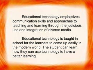  Educational technology emphasizes
communication skills and approaches to
teaching and learning through the judicious
use and integration of diverse media.
Educational technology emphasizes
communication skills and approaches to
teaching and learning through the judicious
use and integration of diverse media.
Educational technology is taught in
school for the learners to come up easily in
the modern world. The student can learn
how they can use technology to have a
better learning.
 