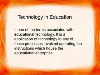  It one of the terms associated with educational
technology. It is a application of technology to any
of those processes involved operating the
instructions which house the educational enterprise.
It one of the terms associated with
educational technology. It is a
application of technology to any of
those processes involved operating the
instructions which house the
educational enterprise.
Technology in Education
 