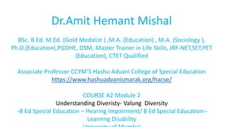 Dr.Amit Hemant Mishal
BSc. B.Ed. M.Ed. (Gold Medalist ) ,M.A. (Education) , M.A. (Sociology ),
Ph.D.(Education),PGDHE, DSM, Master Trainer in Life Skills, JRF-NET,SET,PET
(Education), CTET Qualified
Associate Professor CCYM’S Hashu Advani College of Special Education
https://www.hashuadvanismarak.org/hacse/
COURSE A2 Module 2
Understanding Diveristy- Valung Diversity
-B Ed Special Education – Hearing Impairment/ B Ed Special Education--
Learning Disability
 