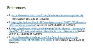 References :
• 1. https://www.vedantu.com/civics/what-do-you-mean-by-diversity
(retrieved on 30.11.23 at 1.00pm)
• 2.https://fortheloveofbooks767.wordpress.com/2016/02/27/diversity
-life-is-a-box-of-crayons/ (retrieved on 9.11.2023 at 5.09pm)
• 3.https://itpd.ncert.gov.in/pluginfile.php/1533125/mod_resource/co
ntent/2/1_22_eng_addressing_diversity_in_the_classroom.pdf(retrie
ved on 11.11.2023 at 7.09pm)
• 4. https://www.futureschool.com/blog/learning-styles-activist-
pragmatist-theorist-reflector-one-child/ ( retrieved on 12.12.2023 at
10.00am)
 