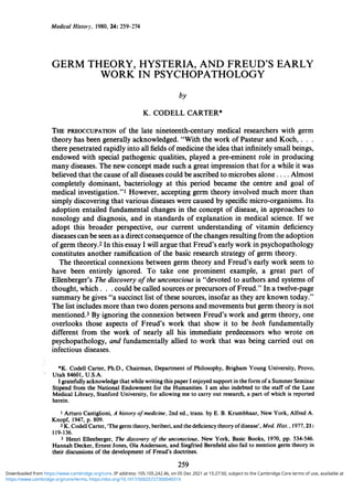 Medical Histo,i, 1980, 24: 259-274
GERM THEORY, HYSTERIA, AND FREUD'S EARLY
WORK IN PSYCHOPATHOLOGY
by
K. CODELL CARTER*
THE PREOCCUPATION of the late nineteenth-century medical researchers with germ
theory has been generally acknowledged. "With the work of Pasteur and Koch, .
there penetrated rapidly into all fields ofmedicine the idea that infinitely small beings,
endowed with special pathogenic qualities, played a pre-eminent role in producing
many diseases. The new concept made such a great impression that for a while it was
believed that the cause ofall diseases could be ascribed to microbes alone .... Almost
completely dominant, bacteriology at this period became the centre and goal of
medical investigation."I However, accepting germ theory involved much more than
simply discovering that various diseases were caused by specific micro-organisms. Its
adoption entailed fundamental changes in the concept of disease, in approaches to
nosology and diagnosis, and in standards of explanation in medical science. If we
adopt this broader perspective, our current understanding of vitamin deficiency
diseases can be seen as a direct consequence ofthe changes resulting from the adoption
ofgerm theory.2 In this essay I will argue that Freud's early work in psychopathology
constitutes another ramification of the basic research strategy of germ theory.
The theoretical connexions between germ theory and Freud's early work seem to
have been entirely ignored. To take one prominent example, a great part of
Ellenberger's The discovery ofthe unconscious is "devoted to authors and systems of
thought, which . . . could be called sources or precursors of Freud." In a twelve-page
summary he gives "a succinct list of these sources, insofar as they are known today."
The list includes more than two dozen persons and movements but germ theory is not
mentioned.3 By ignoring the connexion between Freud's work and germ theory, one
overlooks those aspects of Freud's work that show it to be both fundamentally
different from the work of nearly all his immediate predecessors who wrote on
psychopathology, and fundamentally allied to work that was being carried out on
infectious diseases.
*K. Codell Carter, Ph.D., Chairman, Department of Philosophy, Brigham Young University, Provo,
Utah 84601, U.S.A.
I gratefully acknowledge that while writing this paper I enjoyed support in the form ofa Summer Seminar
Stipend from the National Endowment for the Humanities. I am also indebted to the staff of the Lane
Medical Library, Stanford University, for allowing me to carry out research, a part of which is reported
herein.
1 Arturo Castiglioni, A history ofmedicine, 2nd ed., trans. by E. B. Krumbhaar, New York, Alfred A.
Knopf, 1947, p. 809.
2 K. Codell Carter, 'The germ theory, beriberi, and the deficiency theory ofdisease', Med Hist., 1977, 21:
119-136.
3 Henri Ellenberger, The discovery of the unconscious, New York, Basic Books, 1970, pp. 534-546.
Hannah Decker, Ernest Jones, Ola Andersson, and Siegfried Bernfield also fail to mention germ theory in
their discussions of the development of Freud's doctrines.
259
https://www.cambridge.org/core/terms. https://doi.org/10.1017/S002572730004031X
Downloaded from https://www.cambridge.org/core. IP address: 105.105.242.46, on 05 Dec 2021 at 15:27:50, subject to the Cambridge Core terms of use, available at
 