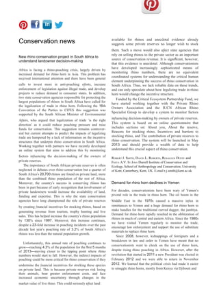 Conservation news
New rhino conservation project in South Africa to
understand landowner decision-making
Africa is facing a rhino-poaching crisis, largely driven by
increased demand for rhino horn in Asia. This problem has
received international attention and there have been general
calls to invest more in anti-poaching eﬀorts, increase
enforcement of legislation against illegal trade, and develop
projects to reduce demand in consumer states. In addition,
two state conservation agencies responsible for protecting the
largest populations of rhinos in South Africa have called for
the legalization of trade in rhino horn. Following the 16th
Convention of the Parties to CITES this suggestion was
supported by the South African Minister of Environmental
Aﬀairs, who argued that legalization of trade ‘is the right
direction’ as it could reduce poaching pressure and raise
funds for conservation. This suggestion remains controver-
sial but current attempts to predict the impacts of legalizing
trade are hampered by a lack of information on the incentive
structures that underpin rhino conservation in South Africa.
Working together with partners we have recently developed
an online system that aims to address this by monitoring
factors influencing the decision-making of the owners of
private reserves.
The importance of South African private reserves is often
neglected in debates over rhino conservation but a quarter of
South Africa’s 20,700 rhinos are found on private land, more
than the combined rhino population of the rest of Africa.
Moreover, the country’s success in conserving rhinos has
been in part because of early recognition that involvement of
private landowners would increase the availability of land,
funding and expertise. This is why the state conservation
agencies have long championed the role of private reserves
by creating financial incentives for stocking rhinos, based on
generating revenue from tourism, trophy hunting and live
sales. This has helped increase the country’s rhino population
by 130% since 1997. Moreover, this increase continues,
despite a 23-fold increase in poaching incidents over the past
decade last year’s poaching rate of 3.2% of South Africa’s
rhinos was less than the natural population growth.
Unfortunately, this annual rate of poaching continues to
grow—reaching 4.3% of the population for the first 5 months
of 2013—moving closer to the tipping point where rhino
numbers would start to fall. However, the indirect impacts of
poaching could be more critical for rhino conservation if they
undermine the financial incentives for stocking these species
on private land. This is because private reserves risk losing
their animals, bear greater enforcement costs, and face
increased economic uncertainty through changes in the
market value of live rhino. This could seriously aﬀect land
available for rhinos and anecdotal evidence already
suggests some private reserves no longer wish to stock
them. Such a move would also aﬀect state agencies that
rely on selling rhinos to the private sector as an important
source of conservation revenue. It is significant, however,
that this evidence is anecdotal. Although conservationists
have developed increasingly sophisticated means of
monitoring rhino numbers, there are no equivalent
coordinated systems for understanding the critical human
element underpinning the success of rhino conservation in
South Africa. Thus, we lack reliable data on these trends,
and can only speculate about how legalizing trade in rhino
horn would change the incentive structure.
Funded by the Critical Ecosystem Partnership Fund, we
have started working together with the Private Rhino
Owners Association and the IUCN African Rhino
Specialist Group to develop a system to monitor factors
influencing decision-making by owners of private reserves.
This system is based on an online questionnaire that
includes sections on: About you, About the reserve,
Reasons for stocking rhino, Incentives and barriers to
stocking rhino, and The contribution of private reserves to
rhino conservation. The system will be launched in May
2013 and should provide a wealth of data to help
understand this crucial aspect of rhino conservation.
ROBERT J. SMITH, DAVID L. ROBERTS, ROSALEEN DUFFY and
FREYA A.V. ST JOHN Durrell Institute of Conservation and
Ecology, School of Anthropology and Conservation, University
of Kent, Canterbury, Kent, UK. E-mail r.j.smith@kent.ac.uk
Demand for rhino horn declines in Yemen
For decades, conservationists have been wary of Yemen’s
pivotal role in the trade in rhino horn. The oil boom in the
Middle East in the 1970s caused a massive influx in
remittances to Yemen and a huge demand for rhino horn to
make handles for the traditional curved dagger, the jambiya.
Demand for rhino horn rapidly resulted in the obliteration of
rhinos in much of central and eastern Africa. Since the 1980s
we have visited Yemen regularly to monitor the trade,
encourage law enforcement and support the use of substitute
materials to replace rhino horn.
Since 2008, however, kidnappings of foreigners and a
breakdown in law and order in Yemen have meant that no
conservationists went to check on the use of rhino horn,
despite rising rhino poaching in Africa. However, after the
revolution that started in 2011 a new President was elected in
February 2012 and we were able to return in November
2012. We learned that the political crisis had made it easier
to smuggle rhino horns, mostly from Kenya via Djibouti and
 