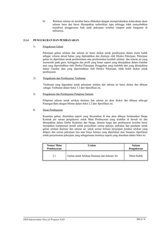 b)        Relokasi saluran air tersebut harus dilakukan dengan mempertahankan kelan-daian dasar
                          saluran lama dan harus ditempatkan sedemikian rupa sehingga tidak menyebabkan
                          terjadinya penggerusan baik pada pekerjaan tersebut maupun pada bangunan di
                          sekitarnya.


2.1.4    PENGUKURAN DAN PEMBAYARAN

        1)       Pengukuran Galian

                 Pekerjaan galian selokan dan saluran air harus diukur untuk pembayaran dalam meter kubik
                 sebagai volume aktual bahan yang dipindahkan dan disetujui oleh Direksi Pekerjaan. Pekerjaan
                 galian ini diperlukan untuk pembentukan atau pembentukan kembali selokan dan saluran air yang
                 memenuhi pada garis, ketinggian dan profil yang benar seperti yang ditunjukkan dalam Gambar
                 atau yang diperintahkan oleh Direksi Pekerjaan. Penggalian yang melebihi dari yang ditunjukkan
                 dalam Gambar atau yang diperintahkan oleh Direksi Pekerjaan, tidak boleh diukur untuk
                 pembayaran.

         2)       Pengukuran dan Pembayaran Timbunan

                  Timbunan yang digunakan untuk pekerjaan selokan dan saluran air harus diukur dan dibayar
                  sebagai Timbunan dalam Seksi 3.2 dari Spesifikasi ini.

        3)       Pengukuran dan Pembayaran Pelapisan Saluran

                 Pelapisan saluran untuk selokan drainase dan saluran air akan diukur dan dibayar seba-gai
                 Pasangan Batu dengan Mortar dalam Seksi 2.2 dari Spesifikasi ini.

        4)       Dasar Pembayaran

                 Kuantitas galian, ditentukan seperti yang disyaratkan di atas akan dibayar berdasarkan Harga
                 Kontrak per satuan pengukuran untuk Mata Pembayaran yang terdaftar di bawah ini dan
                 ditunjukkan dalam Daftar Kuantitas dan Harga, dimana harga dan pembayaran tersebut harus
                 merupakan kompensasi penuh untuk penyediaan semua pekerja, perkakas dan peralatan untuk
                 galian selokan drainase dan saluran air, untuk semua formasi penyiapan pondasi selokan yang
                 dilapisi dan semua pekerjaan lain atau biaya lainnya yang diperlukan atau biasanya diperlukan
                 untuk penyelesaian pekerjaan yang sebagaimana mestinya seperti yang diuraikan dalam Seksi ini.


                      Nomor Mata                           Uraian                                Satuan
                      Pembayaran                                                               Pengukuran

                          2.1            Galian untuk Selokan Drainase dan Saluran Air         Meter Kubik




DED Infrastruktur Desa di Propinsi NAD                                                                DIV.2 / 4
 