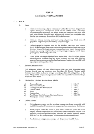 SEKSI 2.2

                                   PASANGAN BATU DENGAN MORTAR


2.2.1.   UMUM

         1)      Uraian

                 a)       Pekerjaan ini mencakup pelapisan sisi atau dasar selokan dan saluran air, dan pembuatan
                          "apron" (lantai golak), lubang masuk (catch pits) dan struktur saluran kecil lainnya
                          dengan menggunakan pasangan batu dengan mortar yang dibangun di atas suatu dasar
                          yang telah disiapkan memenuhi garis, ketinggian dan dimensi yang ditunjukkan pada
                          Gambar atau sebagaimana diperintahkan oleh Direksi Pekerjaan.

                 b)       Pekerjaan ini juga mencakup pembuatan lubang sulingan (weep holes), terma-suk
                          penyediaan dan pemasangan cetakan lubang sulingan atau pipa.

                 c)        Dalam beberapa hal, bilamana mutu batu dan bentuknya cocok serta mutu kerjanya
                          tinggi, Direksi Pekerjaan dapat memerintahkan penggunaan pasangan batu dengan mortar
                          (mortared stonework) sebagai pekerjaan pasangan batu (stone masonry) untuk struktur
                          dengan daya dukung yang lebih besar seperti gorong-gorong pelat, tembok kepala
                          gorong-gorong dan tembok penahan tanah.

                 d)       Untuk proyek yang memakai Lapis Pondasi Semen Tanah, Direksi Pekerjaan mungkin
                          memperkenankan pemakaian batu bata sebagai pengganti batu biasa untuk pekerjaan
                          pasangan batu dengan mortar, asalkan batu bata itu dalam keadaan baik, dan tidak boleh
                          dipakai pada struktur penahan beban.

         2)      Penerbitan Detil Pelaksanaan

                  Detil pelaksanaan selokan, baik yang dilapisi maupun tidak, yang tidak dimasukkan dalam
                  Dokumen Kontrak pada saat pelelangan akan diterbitkan oleh Direksi Pekerjaan setelah
                  Kontraktor menyerahkan hasil survei lapangan sesuai dengan Seksi 1.9 dari Spesifikasi ini dan
                  Direksi Pekerjaan telah menyelesaikan peninjauan kembali ran-cangan tahap awal (initial design
                  review) atau revisi desain.

         3)      Pekerjaan Seksi Lain Yang Berkaitan dengan Seksi Ini

                 a)       Rekayasa Lapangan                                                 :   Seksi 1.9
                 b)       Selokan dan Saluran Air                                           :   Seksi 2.1
                 c)       Gorong-gorong dan Drainase Beton                                  :   Seksi 2.3
                 d)       Drainase Porous                                                   :   Seksi 2.4
                 e)       Beton                                                             :   Seksi 7.1
                 f)       Pasangan Batu                                                     :   Seksi 7.9
                 g)       Pemeliharaan Rutin Perkerasan, Bahu Jalan, Drainase,              :   Seksi 10.1
                          Perlengkapan Jalan dan Jembatan

         4)      Toleransi Dimensi

                 a)       Sisi muka masing-masing batu dari permukaan pasangan batu dengan mortar tidak boleh
                          melebihi 1 cm dari profil permukaan rata-rata pasangan batu dengan mortar di sekitarnya.

                 b)       Untuk pelapisan selokan dan saluran air, profil permukaan rata-rata selokan dan saluran
                          air yang dibentuk dari pasangan batu dengan mortar tidak boleh berbeda lebih dari 2 cm
                          dari profil permukaan lantai saluran yang ditentukan atau disetujui, juga tidak bergeser
                          lebih dari 5 cm dari profil penampang melintang yang ditentukan atau disetujui.

                 c)       Tebal minimum setiap pekerjaan pasangan batu dengan mortar haruslah 10 cm.




DED Infrastruktur Desa di Propinsi NAD                                                                  DIV.2 / 5
 