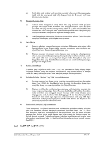 d)       Profil akhir untuk struktur kecil yang tidak memikul beban seperti lubang penangkap
                          (catch pits) dan lantai golak tidak boleh bergeser lebih dari 2 cm dari profil yang
                          ditentukan atau disetujui.

        5)       Pengajuan Kesiapan Kerja

                 a)       Sebelum mulai menggunakan setiap bahan batu yang diusulkan untuk pekerjaan
                          pasangan batu dengan mortar, Kontraktor harus mengajukan kepada Direksi Pekerjaan
                          dua contoh batu yang mewakili, masing-masing seberat 50 kg. Satu dari contoh batu akan
                          disimpan oleh Direksi Pekerjaan untuk rujukan selama periode Kontrak. Hanya batu yang
                          disetujui oleh Direksi Pekerjaan akan digunakan dalam pekerjaan.

                 b)       Pekerjaan pasangan batu dengan mortar tidak boleh dimulai sebelum Direksi Pekerjaan
                          menyetujui formasi yang telah disiapkan untuk pelapisan.

        6)       Jadwal Kerja

                 a)       Besarnya pekerjaan pasangan batu dengan mortar yang dilaksanakan setiap satuan waktu
                          haruslah dibatasi sesuai dengan tingkat kecepatan pemasangan untuk menjamin agar
                          seluruh batu hanya dipasang dengan adukan yang baru.

                 b)       Bilamana pasangan batu dengan mortar digunakan pada lereng atau sebagai pelapisan
                          selokan, maka pembentukan penampang selokan pada tahap awal haruslah dibuat seolah-
                          olah seperti tidak akan ada pasangan batu dengan mortar. Pemangkasan tahap akhir
                          hingga batas-batas yang ditentukan haruslah dilaksana-kan sesaat sebelum pemasangan
                          pasangan batu dengan mortar.

        7)       Kondisi Tempat Kerja

                  Ketentuan yang disyaratkan dalam Pasal 3.1.1.(7) dari Spesifikasi ini tentang menjaga tempat
                  kerja agar senantiasa kering dan menjamin fasilitas sanitasi yang memadai tersedia di lapangan
                  untuk para pekerja, harus juga berlaku untuk pekerjaan pasangan batu dengan mortar.

        8)       Perbaikan Terhadap Pekerjaan Yang Tidak Memenuhi Ketentuan

                 a)       Pekerjaan pasangan batu dengan mortar yang tidak memenuhi toleransi yang disyaratkan
                          dalam Pasal 2.2.1.(4) dari Spesifikasi ini harus diperbaiki oleh Kontraktor dengan biaya
                          sendiri dan dengan cara yang diperintahkan oleh Direksi Pekerjaan.

                 b)       Bilamana kestabilan dan keutuhan dari pekerjaan yang telah diselesaikan terganggu atau
                          rusak, yang menurut pendapat Direksi Pekerjaan diakibatkan oleh kelalaian Kontraktor,
                          maka Kontraktor harus mengganti dengan biayanya sendiri setiap pekerjaan yang
                          terganggu atau rusak. Kontraktor tidak bertanggungjawab atas kerusakan yang timbul
                          berasal dari alam seperti angin topan atau pergeseran lapisan tanah yang tidak dapat
                          dihindarkan, asalkan pekerjaan yang rusak tersebut telah diterima dan dinyatakan oleh
                          Direksi Pekerjaan secara tertulis telah selesai.

        9)       Pemeliharaan Pekerjaan Yang Telah Diterima

                 Tanpa mengurangi kewajiban Kontraktor untuk melaksanakan perbaikan terhadap pekerjaan
                 yang tidak memenuhi ketentuan atau gagal sebagaimana disyaratkan dalam Pasal 2.2.1.(8) di
                 atas, Kontraktor juga harus bertanggungjawab atas pemeliharaan rutin dari semua pekerjaan
                 pasangan batu dengan mortar untuk drainase yang telah selesai dan diterima selama sisa
                 Periode Kontrak termasuk Periode Pemeliharaan. Pekerjaan pemeliharaan rutin tersebut harus
                 dilaksanakan sesuai dengan Seksi 10.1 dari Spesifikasi ini dan harus dibayar terpisah menurut
                 Pasal 10.1.7


2.2.2    BAHAN DAN JAMINAN MUTU




DED Infrastruktur Desa di Propinsi NAD                                                                  DIV.2 / 6
 