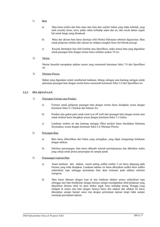 1)       Batu

                 a)        Batu harus terdiri dari batu alam atau batu dari sumber bahan yang tidak terbelah, yang
                           utuh (sound), keras, awet, padat, tahan terhadap udara dan air, dan cocok dalam segala
                           hal untuk fungsi yang dimaksud.

                 b)        Mutu dan ukuran batu harus disetujui oleh Direksi Pekerjaan sebelum diguna-kan. Batu
                           untuk pelapisan selokan dan saluran air sedapat mungkin harus ber-bentuk persegi.

                 c)        Kecuali ditentukan lain oleh Gambar atau Spesifikasi, maka semua batu yang digunakan
                           untuk pasangan batu dengan mortar harus tertahan ayakan 10 cm.

         2)       Mortar

                  Mortar haruslah merupakan adukan semen yang memenuhi ketentuan Seksi 7.8 dari Spesifikasi
                  ini.

         3)       Drainase Porous

                  Bahan yang digunakan untuk membentuk landasan, lubang sulingan atau kantung saringan untuk
                  pekerjaan pasangan batu dengan mortar harus memenuhi ketentuan Seksi 2.4 dari Spesifikasi ini.


2.2.3   PELAKSANAAN

         1)       Penyiapan Formasi atau Pondasi

                 a)        Formasi untuk pelapisan pasangan batu dengan mortar harus disiapkan sesuai dengan
                           ketentuan Seksi 2.1 Selokan dan Saluran Air.

                 b)        Pondasi atau galian parit untuk tumit (cut off wall) dari pasangan batu dengan mortar atau
                           untuk struktur harus disiapkan sesuai dengan ketentuan Seksi 3.1 Galian.

                 c)        Landasan tembus air dan kantung saringan (filter pocket) harus disediakan bilamana
                           disyaratkan, sesuai dengan ketentuan Seksi 2.4, Drainase Porous.

        2)       Penyiapan Batu

                 a)        Batu harus dibersihkan dari bahan yang merugikan, yang dapat mengurangi kelekatan
                           dengan adukan.

                 b)        Sebelum pemasangan, batu harus dibasahi seluruh permukaannya dan diberikan waktu
                           yang cukup untuk proses penyerapan air sampai jenuh.

        3)       Pemasangan Lapisan Batu

                 a)        Suatu landasan dari adukan semen paling sedikit setebal 3 cm harus dipasang pada
                           formasi yang telah disiapkan. Landasan adukan ini harus dikerjakan sedikit demi sedikit
                           sedemikian rupa sehingga permukaan batu akan tertanam pada adukan sebelum
                           mengeras.

                 b)        Batu harus ditanam dengan kuat di atas landasan adukan semen sedemikian rupa
                           sehingga satu batu berdekatan dengan lainnya sampai mendapatkan tebal pelapisan yang
                           diperlukan dimana tebal ini akan diukur tegak lurus terhadap lereng. Rongga yang
                           terdapat di antara satu batu dengan lainnya harus disi adukan dan adukan ini harus
                           dikerjakan sampai hampir sama rata dengan permukaan lapisan tetapi tidak sampai
                           menutupi permukaan lapisan.




DED Infrastruktur Desa di Propinsi NAD                                                                    DIV.2 / 7
 