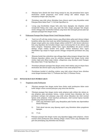c)       Pekerjaan harus dimulai dari dasar lereng menuju ke atas, dan permukaan harus segera
                          diselesaikan setelah pengerasan awal (initial setting) dari adukan dengan cara
                          menyapunya dengan sapu yang kaku.

                 d)       Permukaan yang telah selesai dikerjakan harus dirawat seperti yang disyaratkan untuk
                          Pekerjaan Beton dalam Pasal 7.1.5.(4) dari Spesifikasi ini.

                 e)       Lereng yang bersebelahan dengan bahu jalan harus dipangkas dan dirapikan untuk
                          memperoleh bidang antar muka yang rapat dan halus dengan pasangan batu dengan
                          mortar sehingga akan memberikan drainase yang lancar dan mencegah gerusan pada tepi
                          pekerjaan pasangan batu dengan mortar.

        4)       Pelaksanaan Pasangan Batu Dengan Mortar Untuk Pekerjaan Struktur

                 a)       Tumit (cut off wall) dan struktur lainnya yang dibuat dalam galian parit dimana terdapat
                          kestabilan akibat daya lekat tanah atau akibat disediakannya cetakan, harus dilaksanakan
                          dengan mengisi galian atau cetakan dengan adukan setebal 60 % dari ukuran maksimum
                          batu yang digunakan dan kemudian dengan segera memasang batu di atas adukan yang
                          belum mengeras. Selanjutnya adukan harus segera ditambahkan dan proses tersebut
                          diulangi sampai cetakan tersebut terisi penuh. Adukan berikutnya harus segera
                          ditambahkan lagi sampai ke bagian puncak sehingga memperoleh permukaan atas yang
                          rata.

                 b)       Bilamana bentuk batu sedemikian rupa sehingga dapat saling mengunci dengan kuat, dan
                          bilamana digunakan adukan yang liat, pekerjaan pasangan batu dengan mortar untuk
                          struktur dapat pula dibuat tanpa cetakan, sebagaimana yang diuraikan untuk Pasangan
                          Batu dalam Seksi 7.9 dari Spesifikasi ini.

                 c)       Permukaan pekerjaan pasangan batu dengan mortar untuk struktur yang ter-ekspos harus
                          diselesaikan dan dirawat seperti yang disyaratkan di atas untuk pelapisan batu.

                 d)       Penimbunan kembali di sekeliling struktur yang telah selesai dirawat harus ditimbun
                          sesuai dengan ketentuan Seksi 3.2 Timbunan atau Seksi 2.4 Drainase Porous.


2.2.4    PENGUKURAN DAN PEMBAYARAN

         1)       Pengukuran untuk Pembayaran

                 a)       Pekerjaan pasangan batu dengan mortar harus diukur untuk pembayaran dalam meter
                          kubik sebagai volume nominal pekerjaan yang selesai dan diterima.

                 b)        Pekerjaan pasangan batu dengan mortar untuk pelapisan pada selokan dan saluran air,
                          atau pelapisan pada permukaan lainnya, volume nominal harus ditentukan dari luas
                          permukaan terekspos dari pekerjaan yang telah selesai dikerjakan dan tebal nominal
                          lapisan untuk pelapisan. Untuk keperluan pembayaran, tebal nominal lapisan haruslah
                          diambil yang terkecil dari berikut ini:
                          i)     Tebal yang ditentukan seperti yang ditunjukkan pada Gambar atau diperintahkan
                                 Direksi Pekerjaan;

                          ii)    Tebal aktual rata-rata yang dipasang seperti yang ditentukan dalam pengukuran
                                 lapangan.

                          iii)   15 cm.

                 c)       Pekerjaan pasangan batu dengan mortar yang digunakan bukan untuk pelapisan, volume
                          nominal untuk pembayaran harus dihitung sebagai volume teoritis yang ditetapkan dari
                          garis dan penampang yang ditentukan atau disetujui.




DED Infrastruktur Desa di Propinsi NAD                                                                  DIV.2 / 8
 