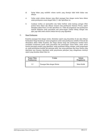 d)       Setiap bahan yang melebihi volume teoritis yang disetujui tidak boleh diukur atau
                          dibayar.

                 e)       Galian untuk selokan drainase yang diberi pasangan batu dengan mortar harus diukur
                          untuk pembayaran sesuai dengan Seksi 2.1 dari Spesifikasi ini.

                 f)       Landasan tembus air (permeable) atau bahan berbutir untuk kantung saringan (filter
                          pocket) harus diukur dan dibayar menurut mata pembayaran Drainase Porous, seperti
                          ditetapkan dalam Pasal 2.4.4 dari Spesifikasi ini. Tidak ada pengukuran atau pembayaran
                          terpisah dilakukan untuk penyediaan atau pema-sangan cetakan lubang sulingan atau
                          pipa, juga tidak untuk seluruh cetakan lain-nya yang digunakan.

        2)       Dasar Pembayaran

                 Kuantitas pasangan batu dengan mortar, ditentukan seperti yang disyaratkan di atas akan dibayar
                 berdasarkan Harga Kontrak per satuan pengukuran untuk mata pembayaran terdaftar di bawah dan
                 ditunjukkan dalam Daftar Kuantitas dan Harga dimana harga dan pembayaran tersebut harus
                 merupakan kompensasi penuh untuk penyediaan dan pemasangan semua bahan, untuk semua
                 formasi penyiapan pondasi yang diperlukan, untuk pembuatan lubang sulingan, untuk pengeringan
                 air, untuk penimbunan kembali dan pekerjaan akhir, dan semua pekerjaan atau biaya lainnya yang
                 diperlukan atau biasanya diperlukan untuk penyelesaian pekerjaan yang sebagaimana mestinya
                 seperti yang diuraikan dalam Seksi ini.


                      Nomor Mata                          Uraian                                 Satuan
                      Pembayaran                                                               Pengukuran

                          2.2            Pasangan Batu dengan Mortar                            Meter Kubik




DED Infrastruktur Desa di Propinsi NAD                                                                 DIV.2 / 9
 